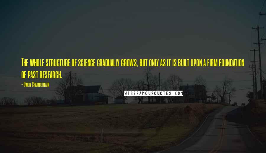 Owen Chamberlain Quotes: The whole structure of science gradually grows, but only as it is built upon a firm foundation of past research.
