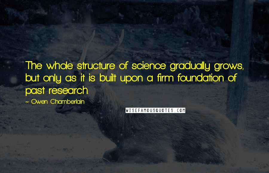 Owen Chamberlain Quotes: The whole structure of science gradually grows, but only as it is built upon a firm foundation of past research.