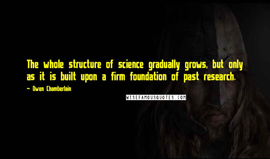 Owen Chamberlain Quotes: The whole structure of science gradually grows, but only as it is built upon a firm foundation of past research.