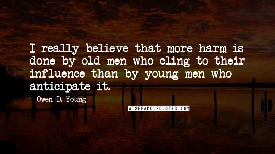 Owen D. Young Quotes: I really believe that more harm is done by old men who cling to their influence than by young men who anticipate it.