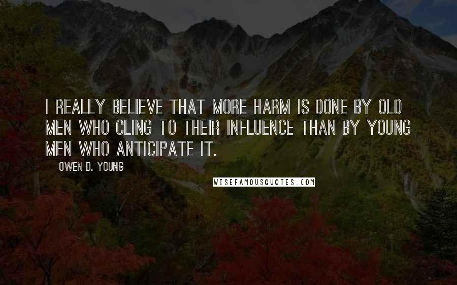 Owen D. Young Quotes: I really believe that more harm is done by old men who cling to their influence than by young men who anticipate it.