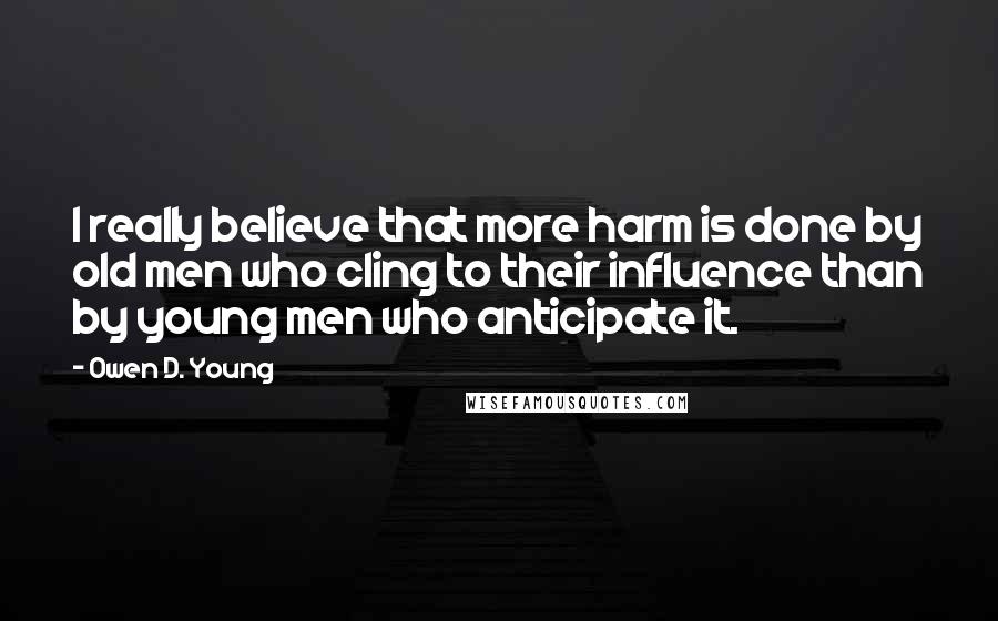 Owen D. Young Quotes: I really believe that more harm is done by old men who cling to their influence than by young men who anticipate it.