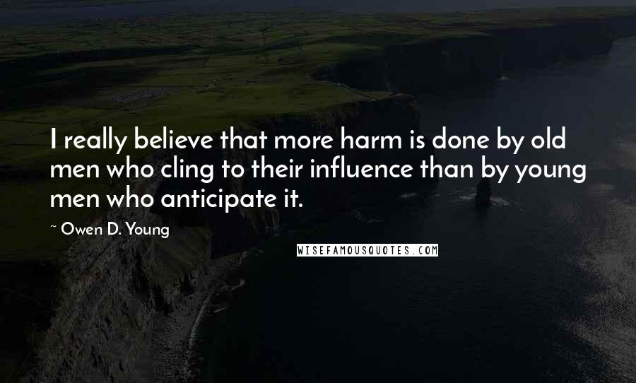 Owen D. Young Quotes: I really believe that more harm is done by old men who cling to their influence than by young men who anticipate it.