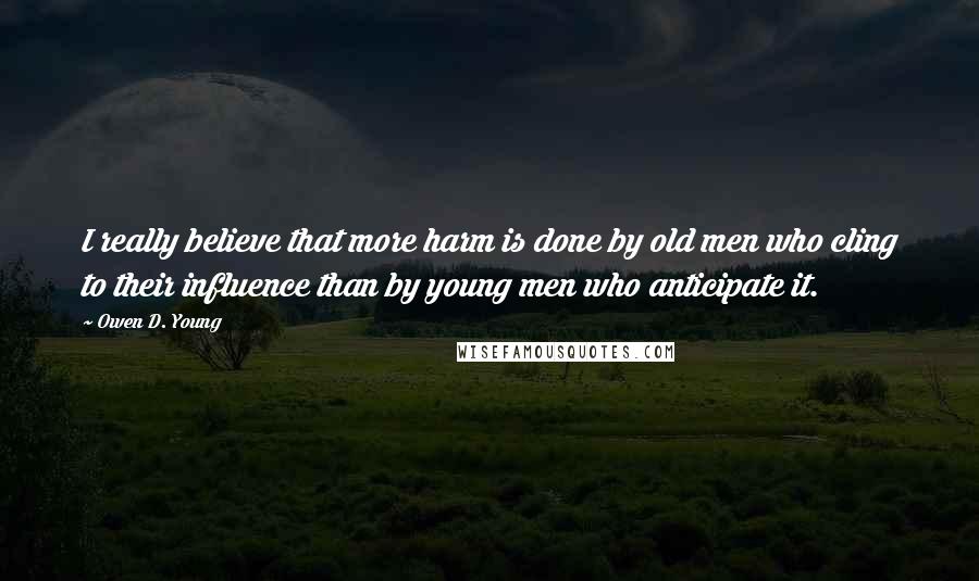 Owen D. Young Quotes: I really believe that more harm is done by old men who cling to their influence than by young men who anticipate it.