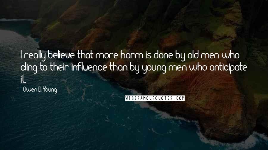 Owen D. Young Quotes: I really believe that more harm is done by old men who cling to their influence than by young men who anticipate it.