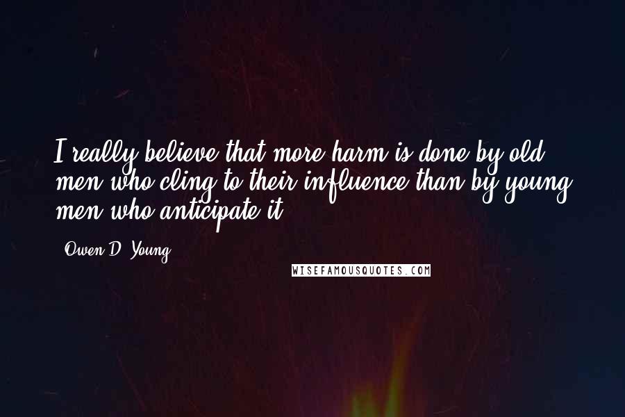 Owen D. Young Quotes: I really believe that more harm is done by old men who cling to their influence than by young men who anticipate it.