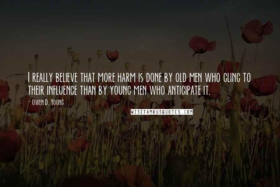 Owen D. Young Quotes: I really believe that more harm is done by old men who cling to their influence than by young men who anticipate it.