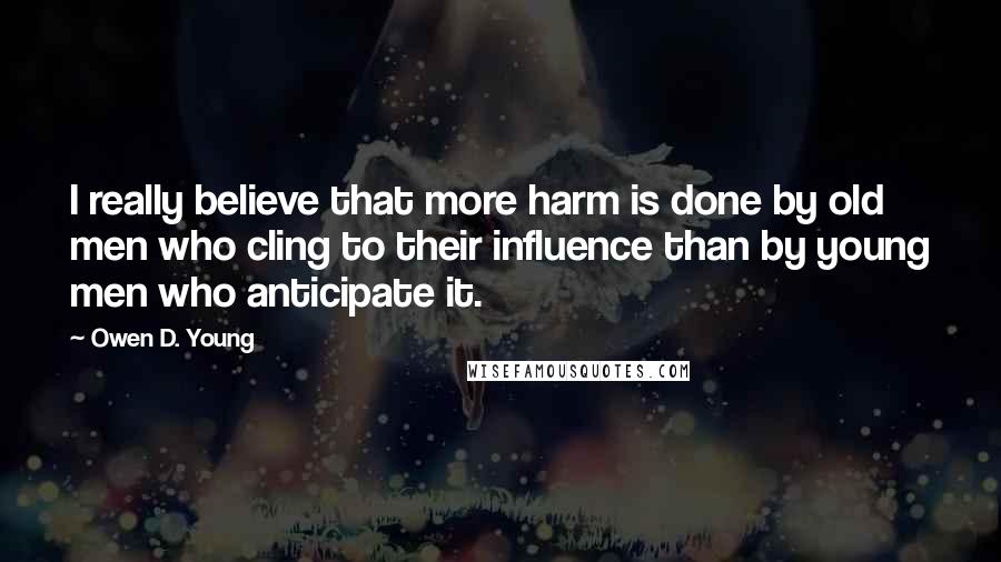 Owen D. Young Quotes: I really believe that more harm is done by old men who cling to their influence than by young men who anticipate it.