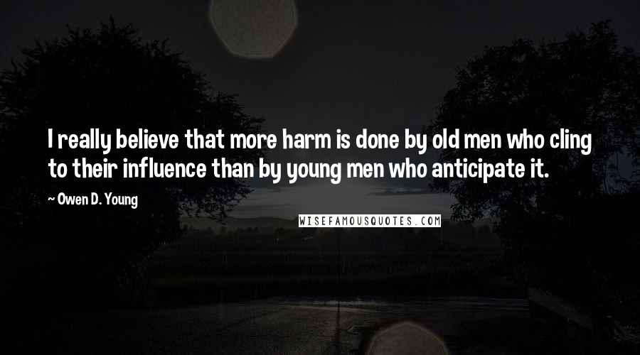 Owen D. Young Quotes: I really believe that more harm is done by old men who cling to their influence than by young men who anticipate it.