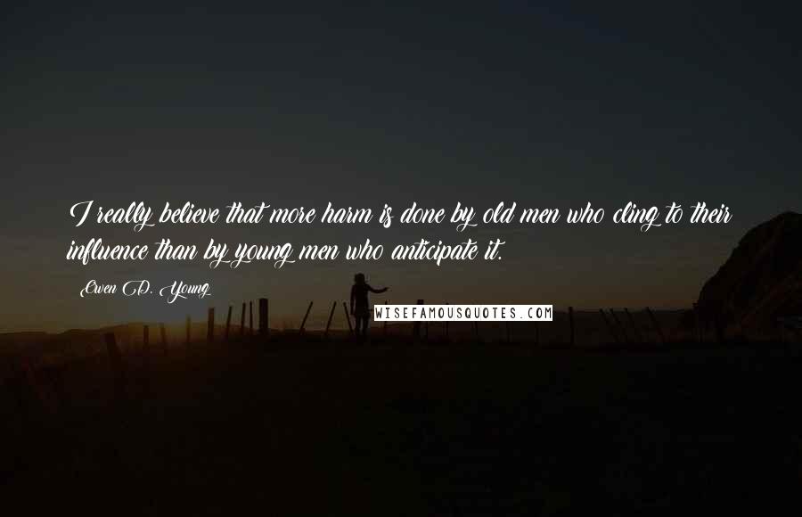 Owen D. Young Quotes: I really believe that more harm is done by old men who cling to their influence than by young men who anticipate it.