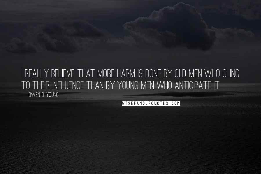 Owen D. Young Quotes: I really believe that more harm is done by old men who cling to their influence than by young men who anticipate it.