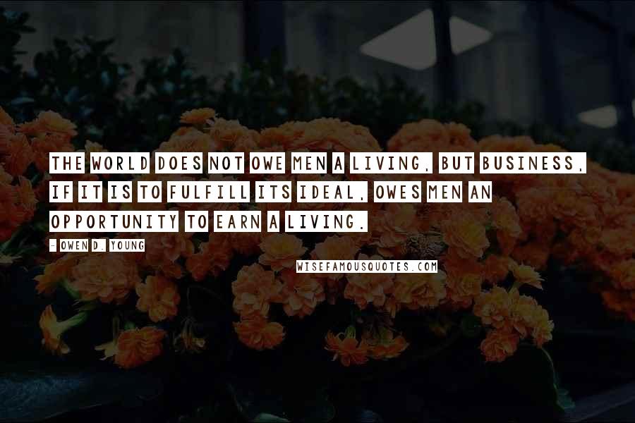 Owen D. Young Quotes: The world does not owe men a living, but business, if it is to fulfill its ideal, owes men an opportunity to earn a living.