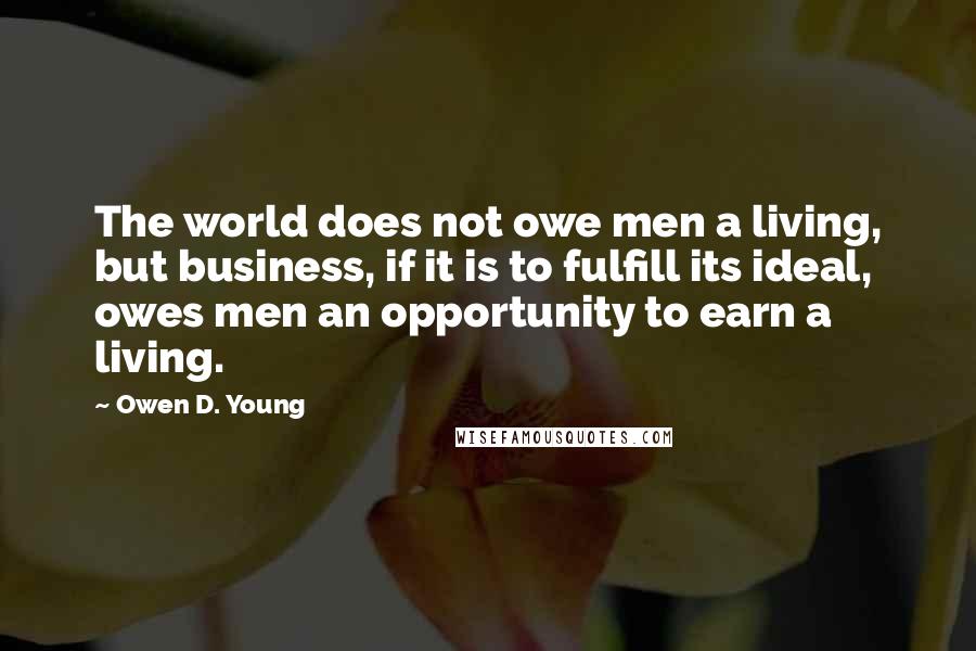 Owen D. Young Quotes: The world does not owe men a living, but business, if it is to fulfill its ideal, owes men an opportunity to earn a living.