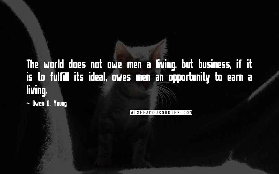 Owen D. Young Quotes: The world does not owe men a living, but business, if it is to fulfill its ideal, owes men an opportunity to earn a living.