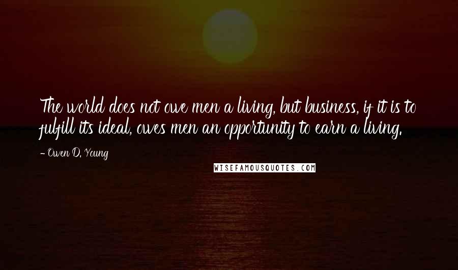 Owen D. Young Quotes: The world does not owe men a living, but business, if it is to fulfill its ideal, owes men an opportunity to earn a living.