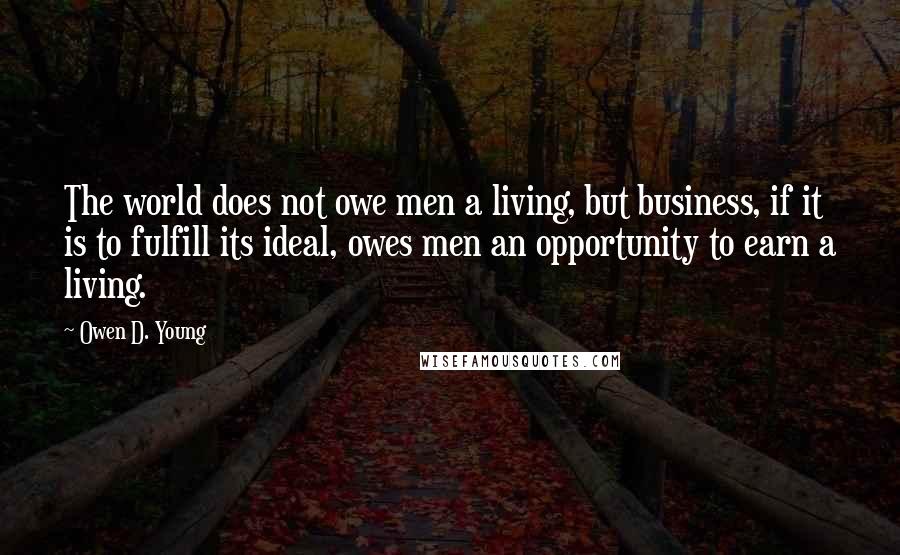 Owen D. Young Quotes: The world does not owe men a living, but business, if it is to fulfill its ideal, owes men an opportunity to earn a living.