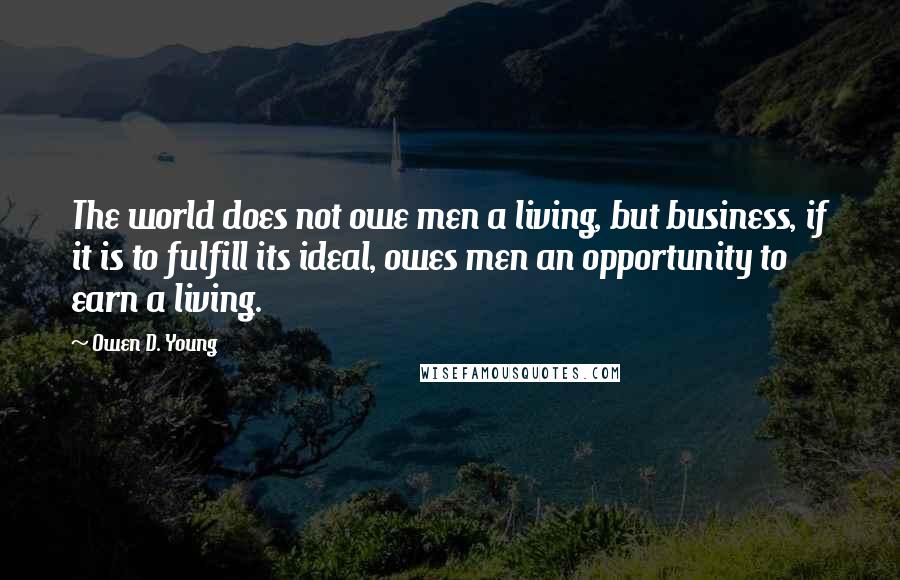 Owen D. Young Quotes: The world does not owe men a living, but business, if it is to fulfill its ideal, owes men an opportunity to earn a living.