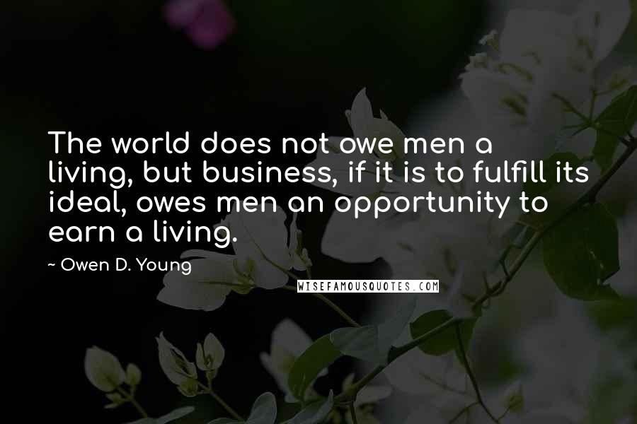 Owen D. Young Quotes: The world does not owe men a living, but business, if it is to fulfill its ideal, owes men an opportunity to earn a living.