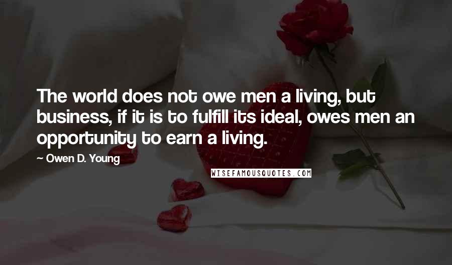 Owen D. Young Quotes: The world does not owe men a living, but business, if it is to fulfill its ideal, owes men an opportunity to earn a living.