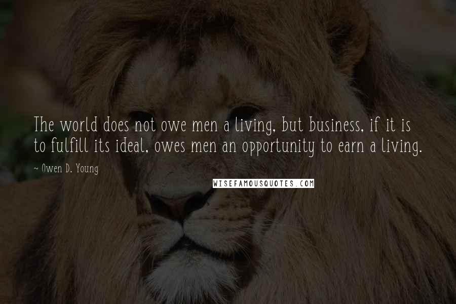 Owen D. Young Quotes: The world does not owe men a living, but business, if it is to fulfill its ideal, owes men an opportunity to earn a living.