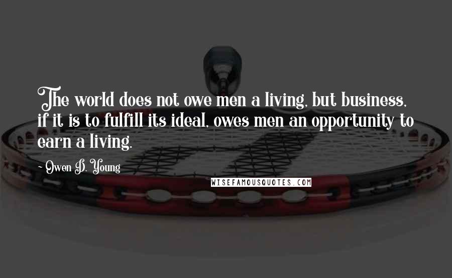 Owen D. Young Quotes: The world does not owe men a living, but business, if it is to fulfill its ideal, owes men an opportunity to earn a living.