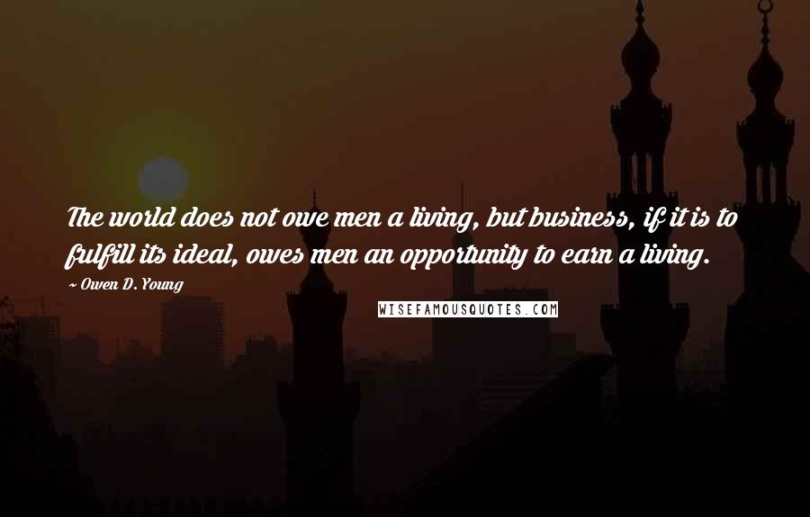 Owen D. Young Quotes: The world does not owe men a living, but business, if it is to fulfill its ideal, owes men an opportunity to earn a living.