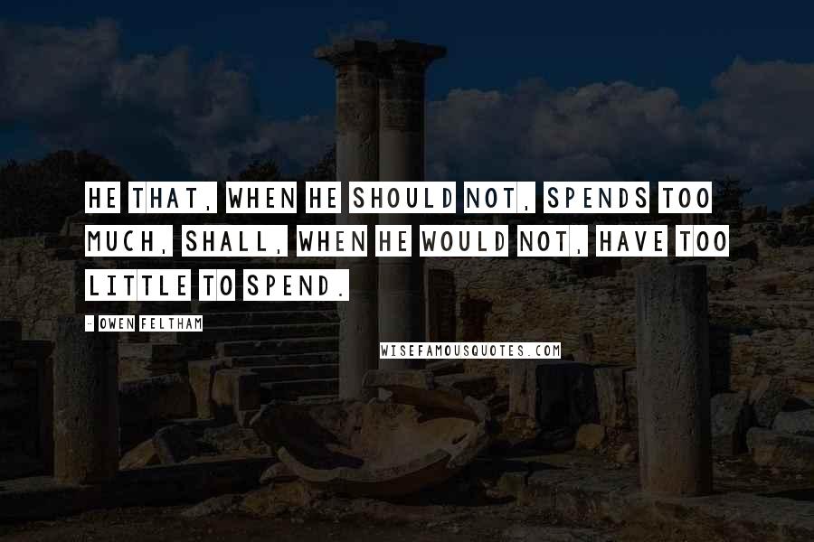 Owen Feltham Quotes: He that, when he should not, spends too much, shall, when he would not, have too little to spend.