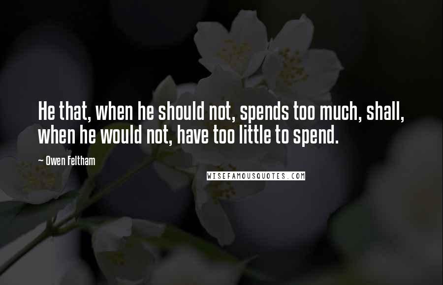 Owen Feltham Quotes: He that, when he should not, spends too much, shall, when he would not, have too little to spend.