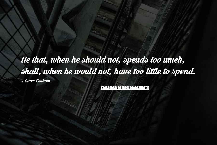 Owen Feltham Quotes: He that, when he should not, spends too much, shall, when he would not, have too little to spend.