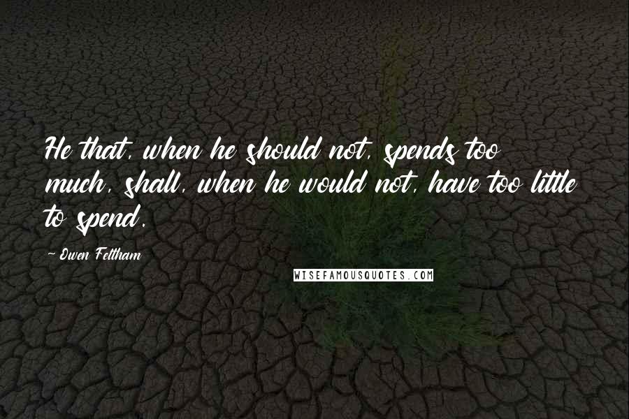 Owen Feltham Quotes: He that, when he should not, spends too much, shall, when he would not, have too little to spend.