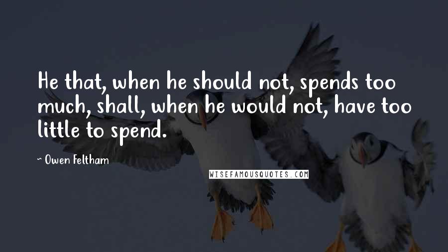 Owen Feltham Quotes: He that, when he should not, spends too much, shall, when he would not, have too little to spend.