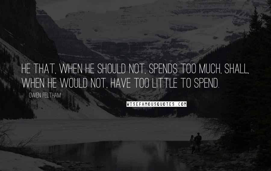 Owen Feltham Quotes: He that, when he should not, spends too much, shall, when he would not, have too little to spend.