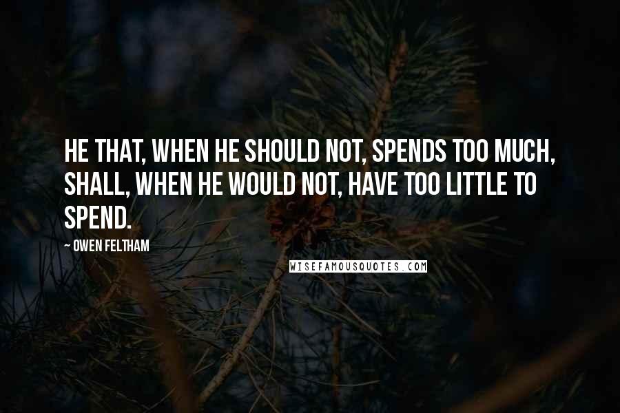Owen Feltham Quotes: He that, when he should not, spends too much, shall, when he would not, have too little to spend.