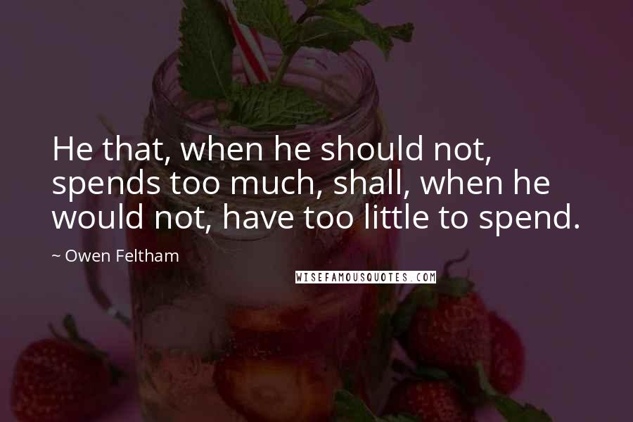 Owen Feltham Quotes: He that, when he should not, spends too much, shall, when he would not, have too little to spend.