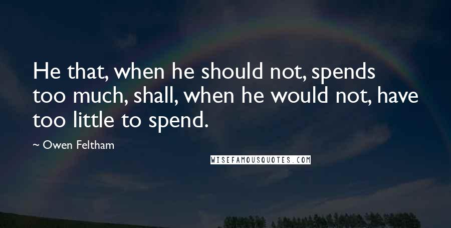 Owen Feltham Quotes: He that, when he should not, spends too much, shall, when he would not, have too little to spend.