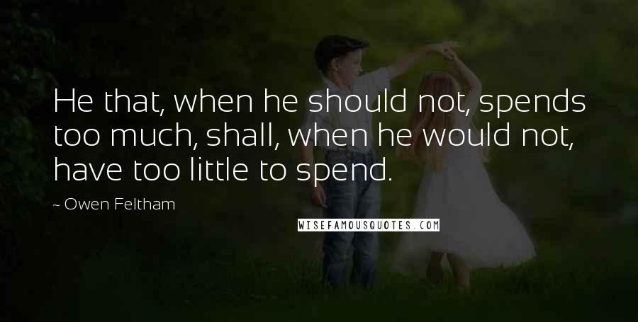 Owen Feltham Quotes: He that, when he should not, spends too much, shall, when he would not, have too little to spend.
