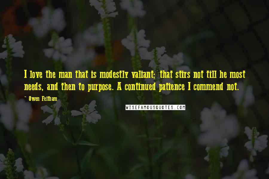 Owen Feltham Quotes: I love the man that is modestly valiant; that stirs not till he most needs, and then to purpose. A continued patience I commend not.