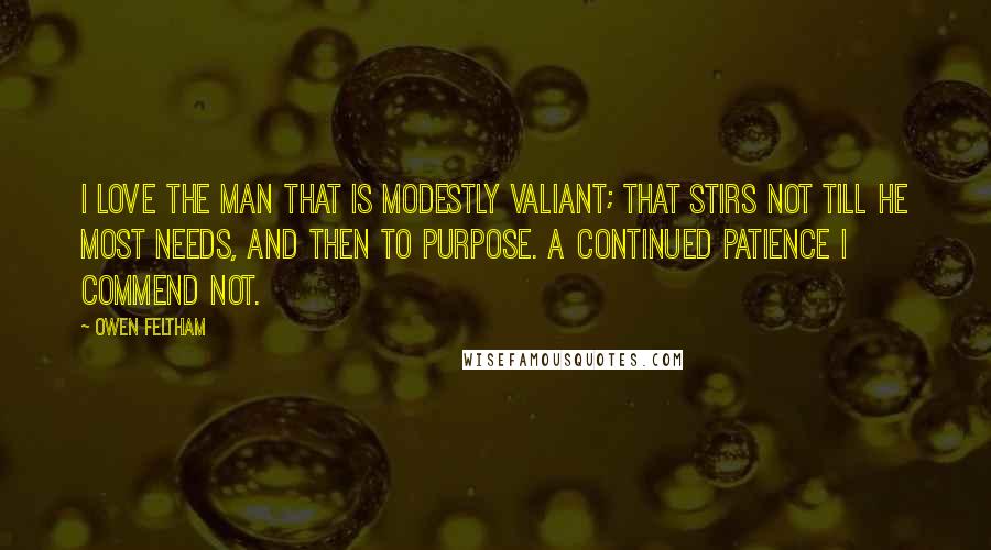 Owen Feltham Quotes: I love the man that is modestly valiant; that stirs not till he most needs, and then to purpose. A continued patience I commend not.