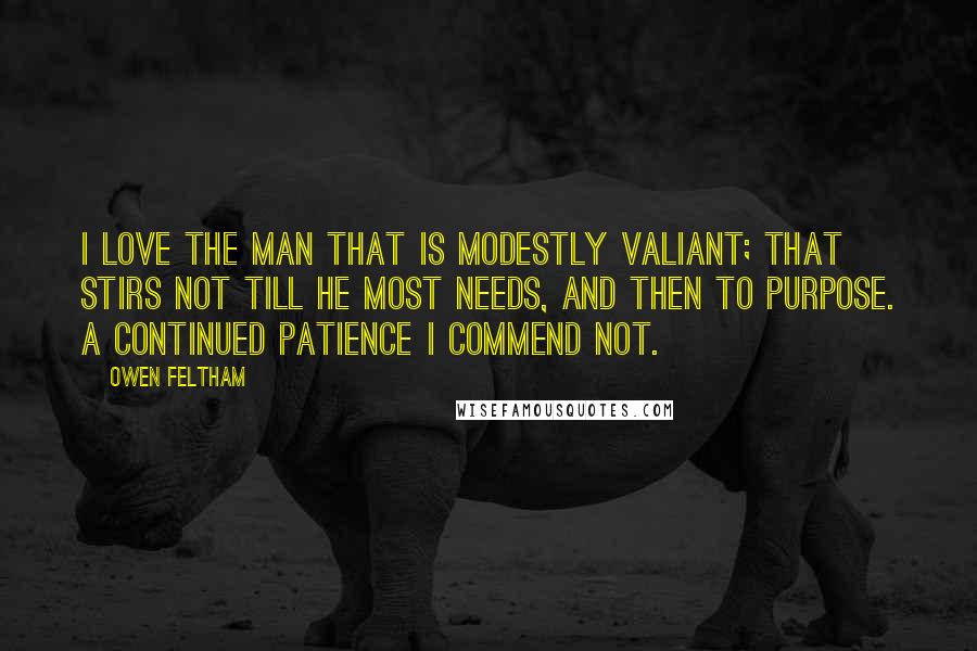 Owen Feltham Quotes: I love the man that is modestly valiant; that stirs not till he most needs, and then to purpose. A continued patience I commend not.