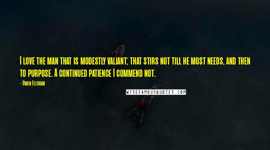 Owen Feltham Quotes: I love the man that is modestly valiant; that stirs not till he most needs, and then to purpose. A continued patience I commend not.