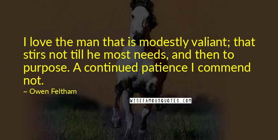 Owen Feltham Quotes: I love the man that is modestly valiant; that stirs not till he most needs, and then to purpose. A continued patience I commend not.