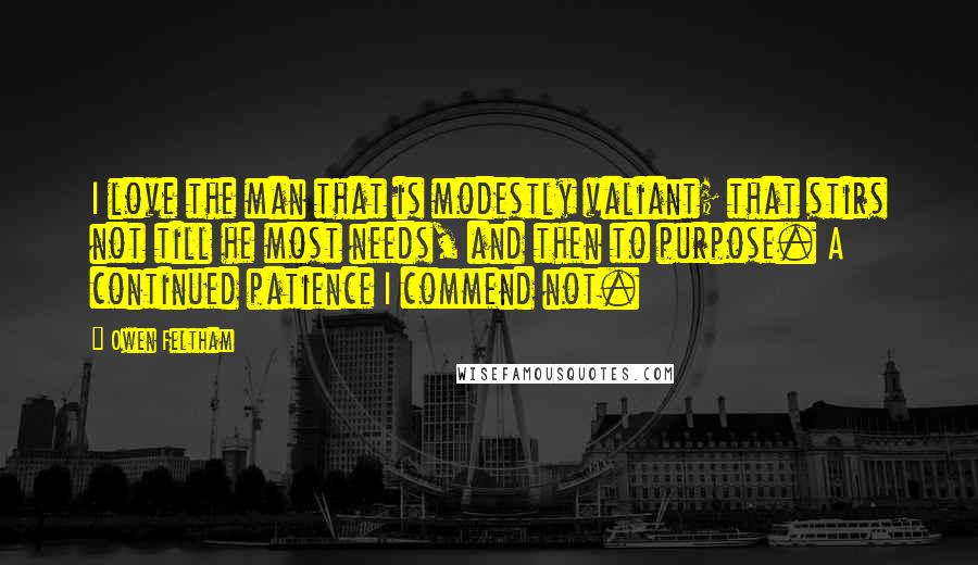 Owen Feltham Quotes: I love the man that is modestly valiant; that stirs not till he most needs, and then to purpose. A continued patience I commend not.