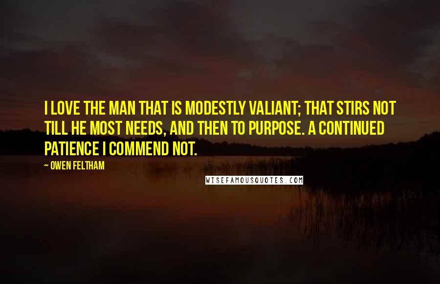 Owen Feltham Quotes: I love the man that is modestly valiant; that stirs not till he most needs, and then to purpose. A continued patience I commend not.