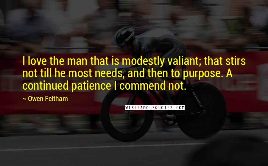 Owen Feltham Quotes: I love the man that is modestly valiant; that stirs not till he most needs, and then to purpose. A continued patience I commend not.