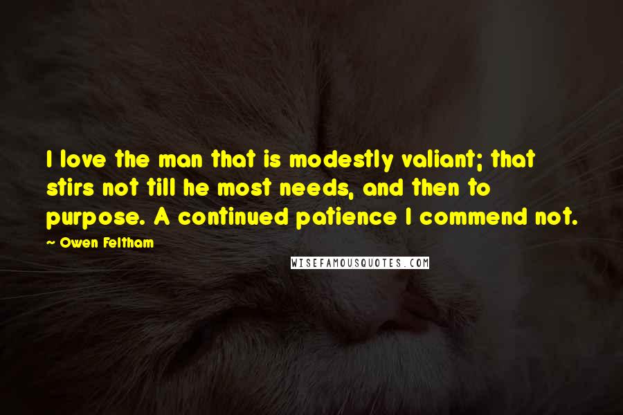 Owen Feltham Quotes: I love the man that is modestly valiant; that stirs not till he most needs, and then to purpose. A continued patience I commend not.