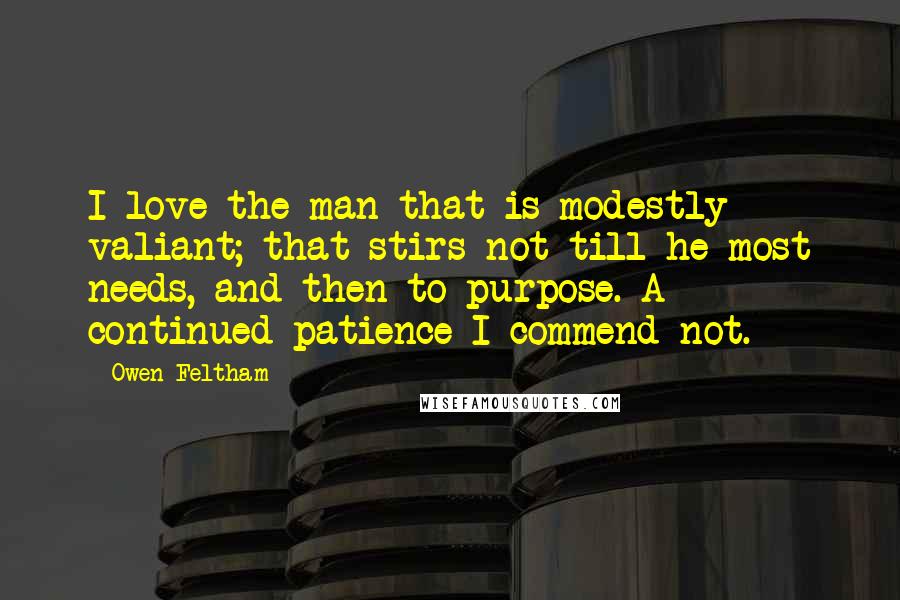 Owen Feltham Quotes: I love the man that is modestly valiant; that stirs not till he most needs, and then to purpose. A continued patience I commend not.