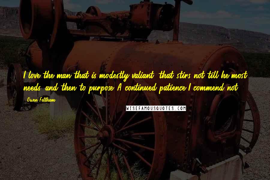 Owen Feltham Quotes: I love the man that is modestly valiant; that stirs not till he most needs, and then to purpose. A continued patience I commend not.