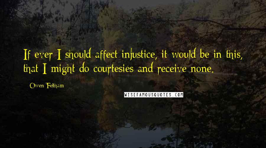Owen Feltham Quotes: If ever I should affect injustice, it would be in this, that I might do courtesies and receive none.