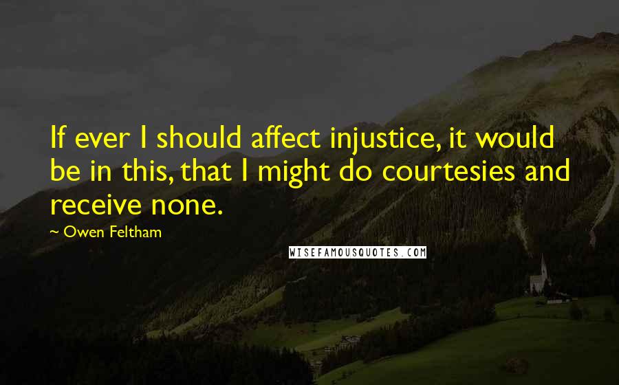 Owen Feltham Quotes: If ever I should affect injustice, it would be in this, that I might do courtesies and receive none.