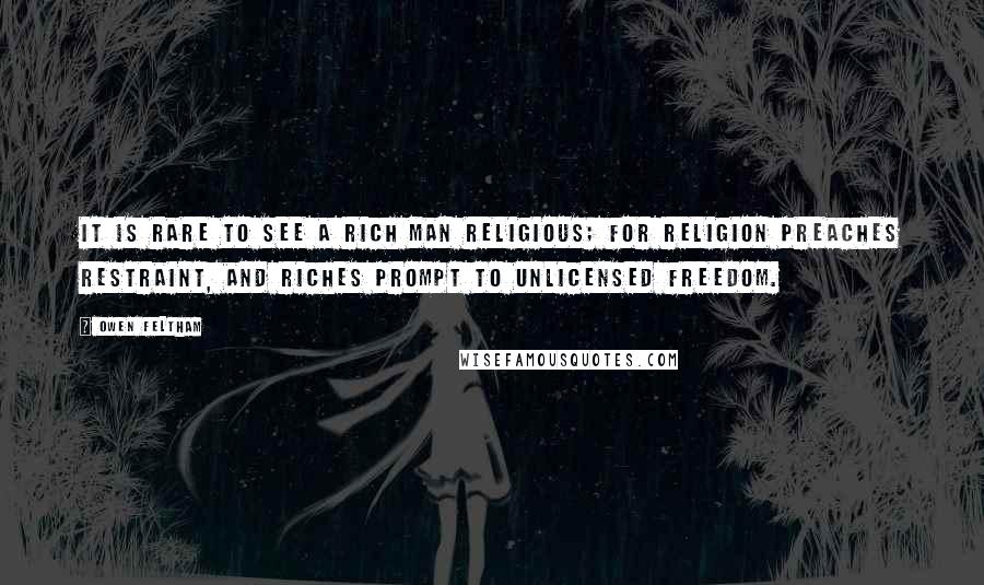 Owen Feltham Quotes: It is rare to see a rich man religious; for religion preaches restraint, and riches prompt to unlicensed freedom.